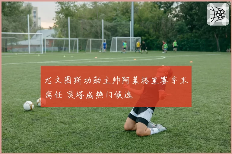 尤文图斯功勋主帅阿莱格里赛季末离任 莫塔成热门候选