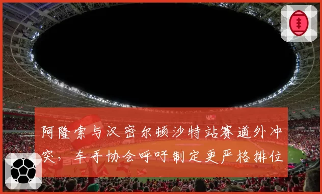 阿隆索与汉密尔顿沙特站赛道外冲突，车手协会呼吁制定更严格排位赛规则