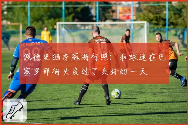 佩德里晒夺冠游行照：和球迷在巴塞罗那街头度过了美好的一天