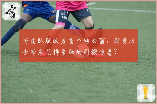 河南队股改后首个转会窗，新资方会带来怎样量级的引援惊喜？