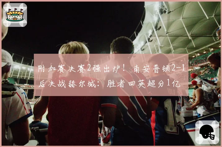 附加赛决赛2强出炉!南安普顿2-1后决战赫尔城:胜者回英超分1亿