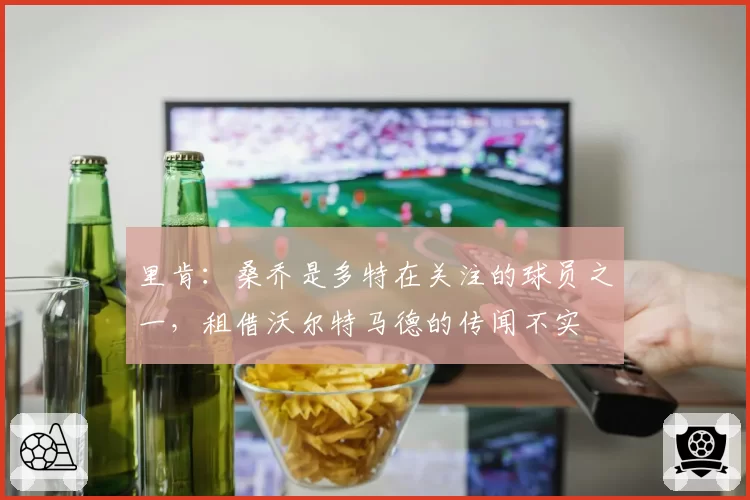 里肯：桑乔是多特在关注的球员之一，租借沃尔特马德的传闻不实