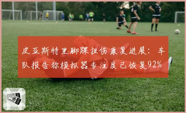 皮亚斯特里脚踝扭伤康复进展：车队报告称模拟器专注度已恢复92%