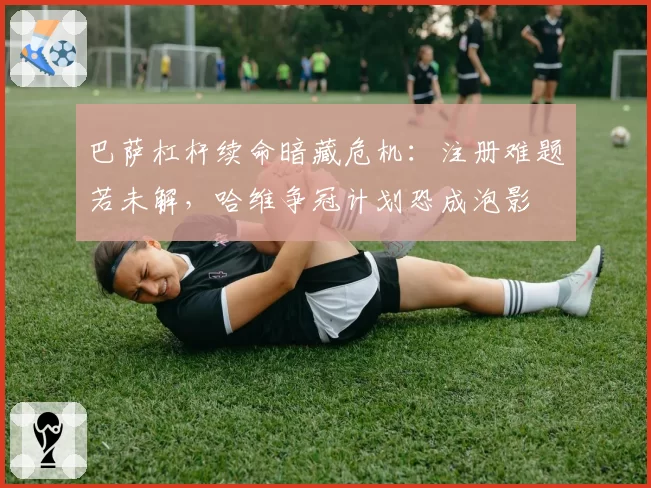 巴萨杠杆续命暗藏危机：注册难题若未解，哈维争冠计划恐成泡影