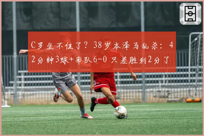 C罗坐不住了？38岁本泽马乱杀：42分钟3球+率队6-0 只差胜利2分了