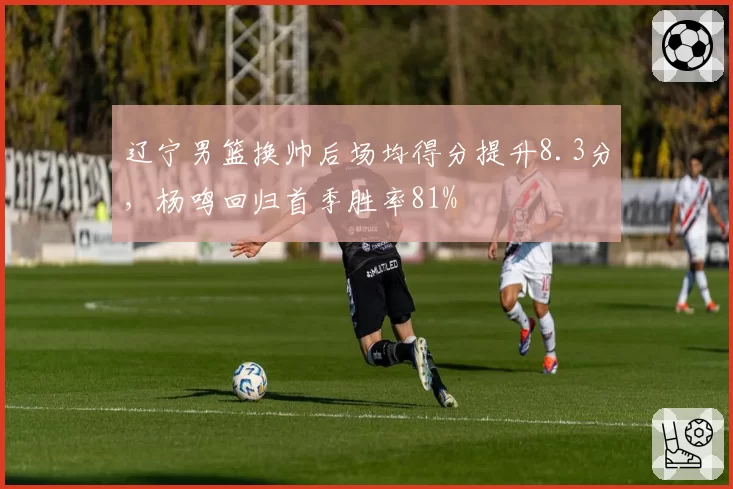 辽宁男篮换帅后场均得分提升8.3分，杨鸣回归首季胜率81%