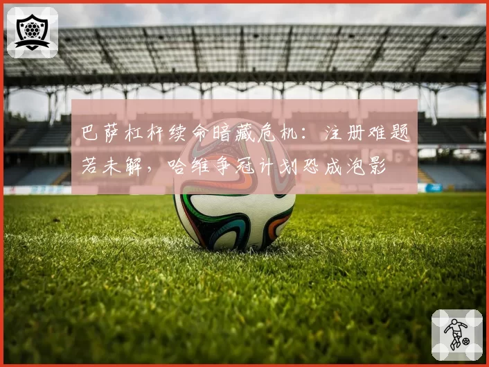 巴萨杠杆续命暗藏危机：注册难题若未解，哈维争冠计划恐成泡影