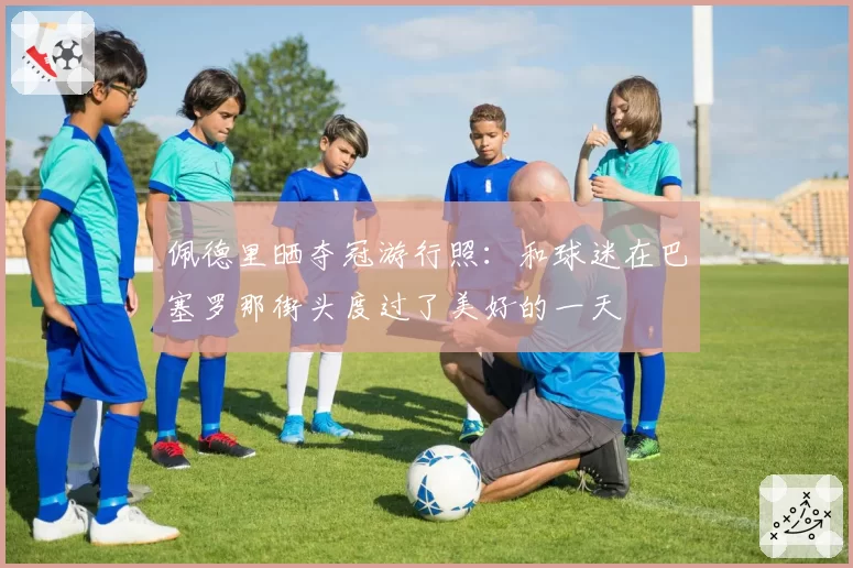 佩德里晒夺冠游行照：和球迷在巴塞罗那街头度过了美好的一天