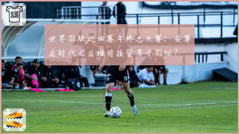 世界羽联巡回赛年终总决赛：安赛龙时代之后谁将接管男子羽坛？