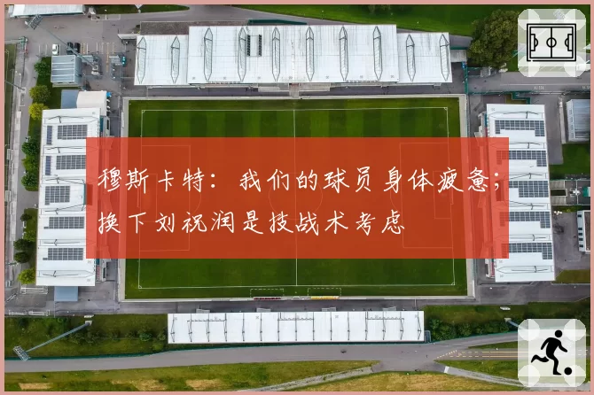 穆斯卡特：我们的球员身体疲惫；换下刘祝润是技战术考虑