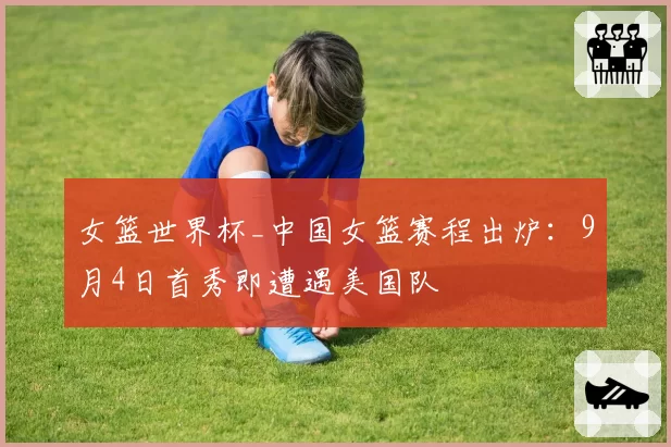 女篮世界杯_中国女篮赛程出炉：9月4日首秀即遭遇美国队