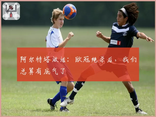 阿尔特塔放话：欧冠绝杀后，我们总算有底气了