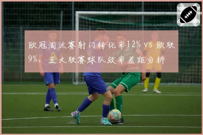 欧冠淘汰赛射门转化率12% vs 欧联9%,五大联赛球队效率差距分析