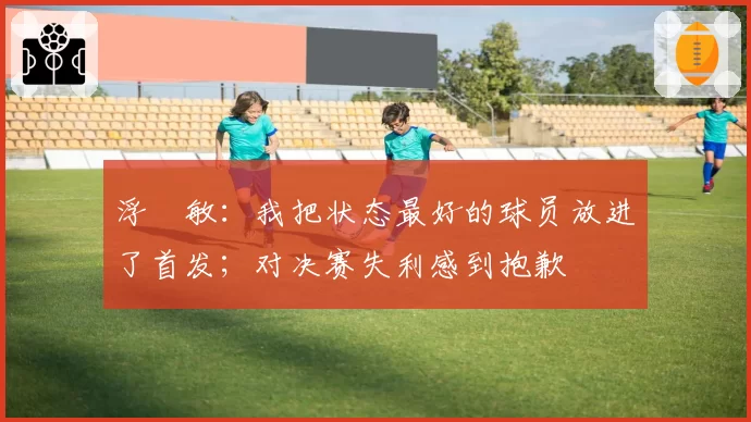 浮嶋敏:我把状态最好的球员放进了首发;对决赛失利感到抱歉