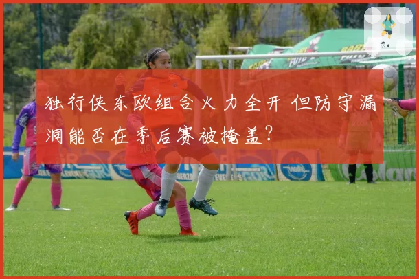 独行侠东欧组合火力全开 但防守漏洞能否在季后赛被掩盖？