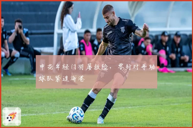 申花年轻门将屡救险，零封对手助球队紧追海港