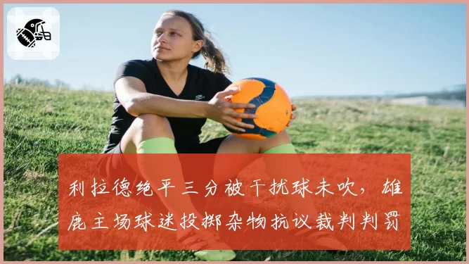 利拉德绝平三分被干扰球未吹，雄鹿主场球迷投掷杂物抗议裁判判罚