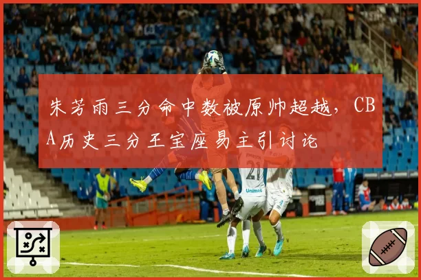 朱芳雨三分命中数被原帅超越，CBA历史三分王宝座易主引讨论
