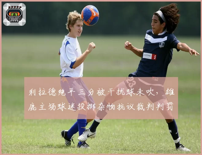 利拉德绝平三分被干扰球未吹，雄鹿主场球迷投掷杂物抗议裁判判罚