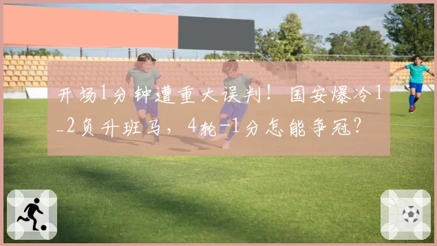开场1分钟遭重大误判！国安爆冷1_2负升班马，4轮-1分怎能争冠？