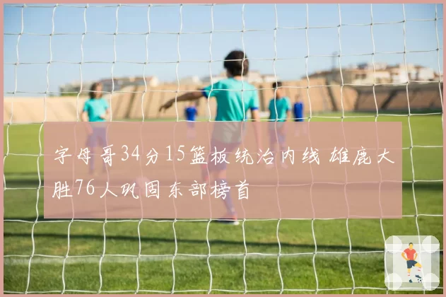 字母哥34分15篮板统治内线 雄鹿大胜76人巩固东部榜首
