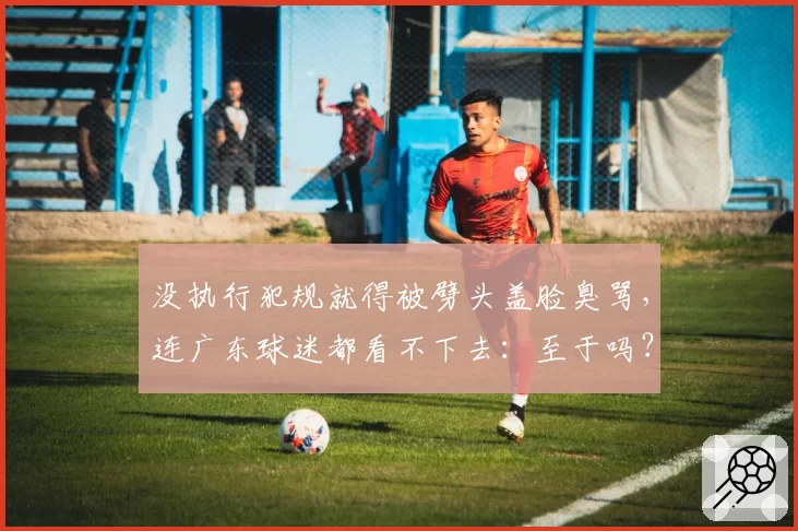 没执行犯规就得被劈头盖脸臭骂，连广东球迷都看不下去：至于吗？
