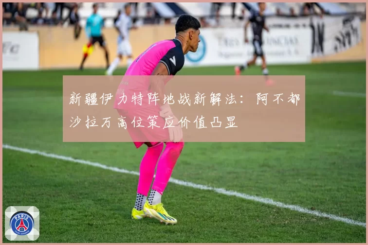 新疆伊力特阵地战新解法:阿不都沙拉万高位策应价值凸显