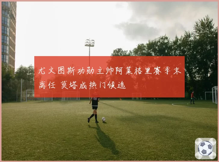 尤文图斯功勋主帅阿莱格里赛季末离任 莫塔成热门候选