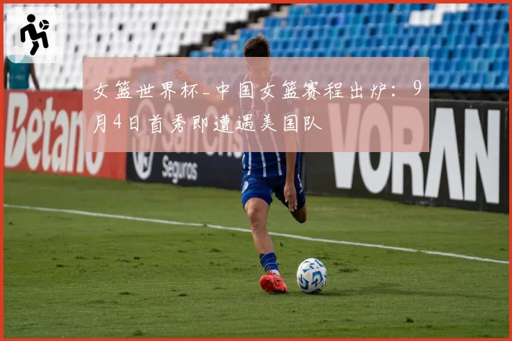女篮世界杯_中国女篮赛程出炉：9月4日首秀即遭遇美国队