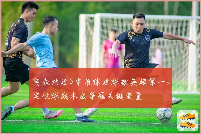 阿森纳近5季角球进球数英超第一,定位球战术成争冠关键变量