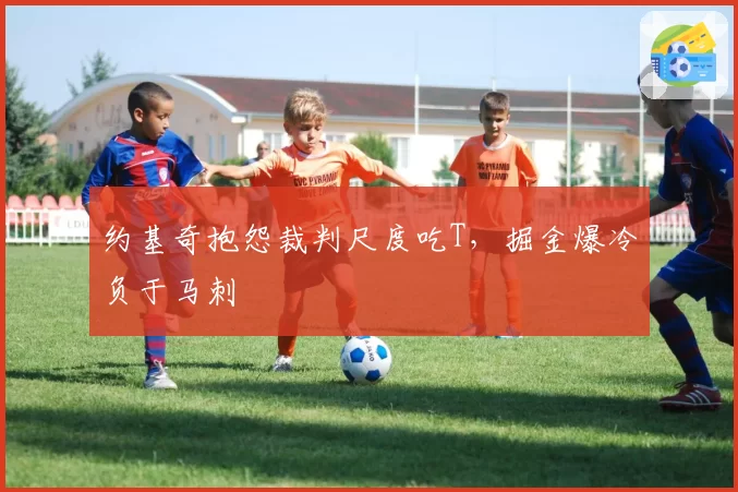 约基奇抱怨裁判尺度吃T，掘金爆冷负于马刺