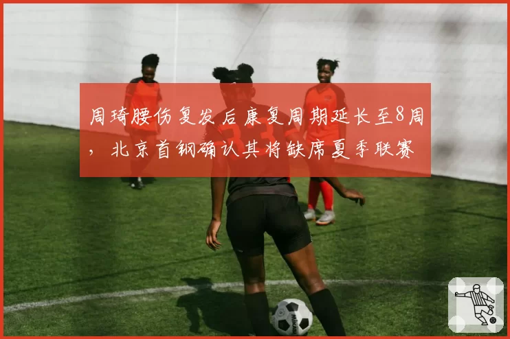 周琦腰伤复发后康复周期延长至8周，北京首钢确认其将缺席夏季联赛全部赛程