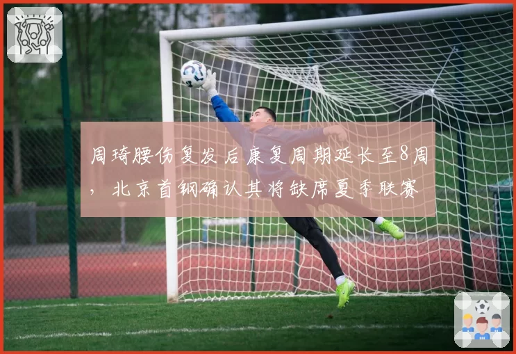 周琦腰伤复发后康复周期延长至8周，北京首钢确认其将缺席夏季联赛全部赛程