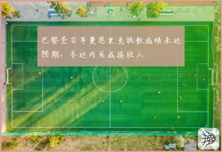 巴黎圣日耳曼恩里克执教成绩未达预期，齐达内或成接班人