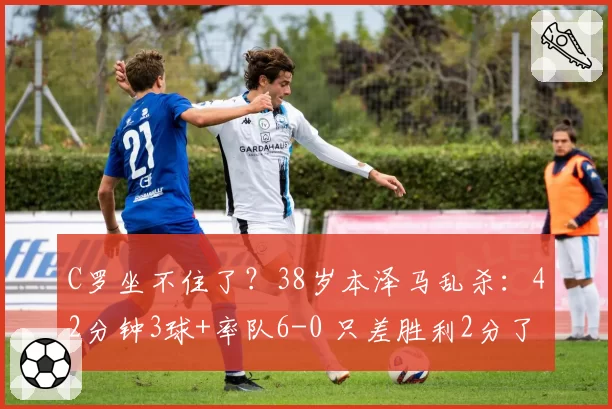 C罗坐不住了？38岁本泽马乱杀：42分钟3球+率队6-0 只差胜利2分了