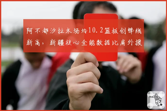 阿不都沙拉木场均10.2篮板创锋线新高,新疆核心全能数据比肩外援