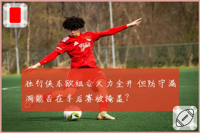 独行侠东欧组合火力全开 但防守漏洞能否在季后赛被掩盖？