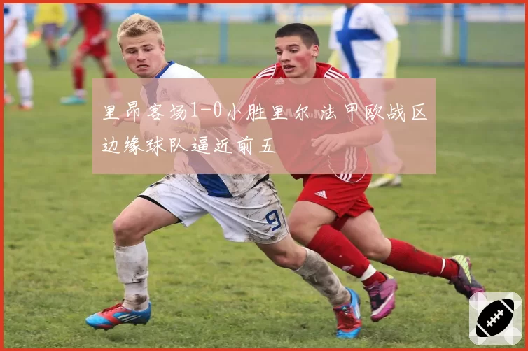 里昂客场1-0小胜里尔 法甲欧战区边缘球队逼近前五