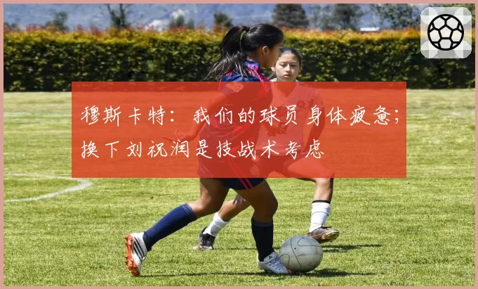 穆斯卡特：我们的球员身体疲惫；换下刘祝润是技战术考虑