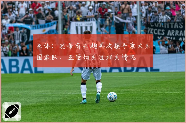 米体:孔蒂有兴趣再次接手意大利国家队,正密切关注相关情况