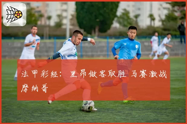 法甲彩经：里昂做客取胜 马赛激战摩纳哥