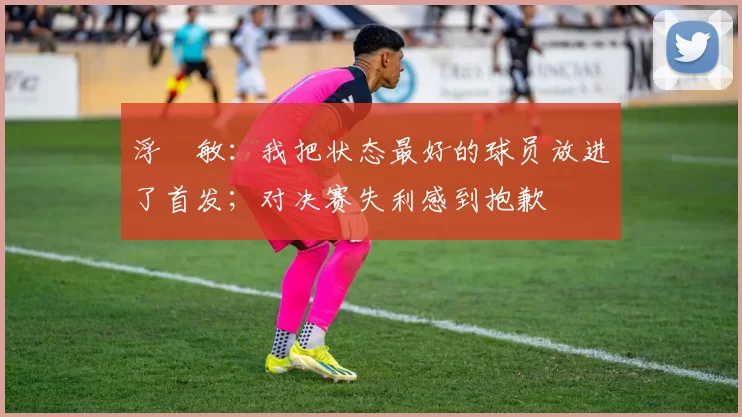 浮嶋敏:我把状态最好的球员放进了首发;对决赛失利感到抱歉