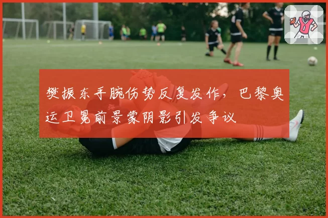 樊振东手腕伤势反复发作，巴黎奥运卫冕前景蒙阴影引发争议