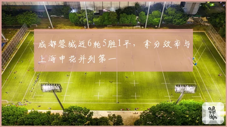 成都蓉城近6轮5胜1平,拿分效率与上海申花并列第一
