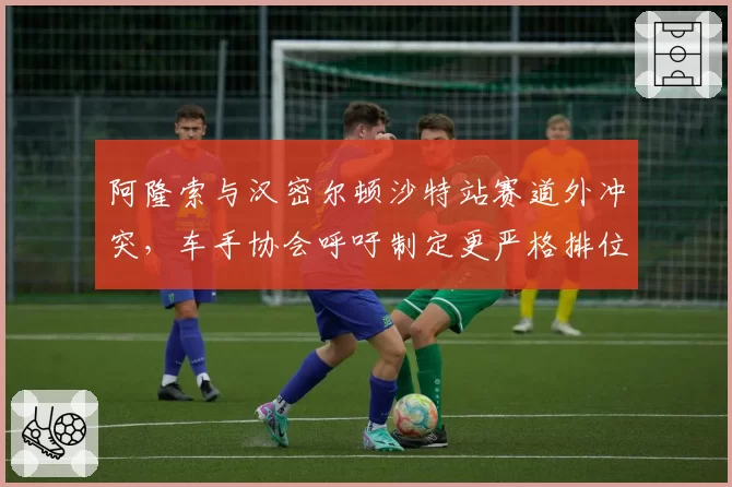 阿隆索与汉密尔顿沙特站赛道外冲突，车手协会呼吁制定更严格排位赛规则