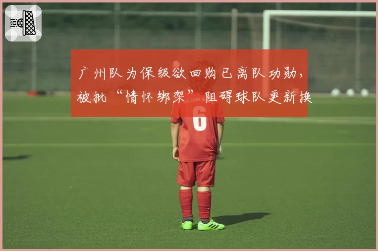 广州队为保级欲回购已离队功勋，被批“情怀绑架”阻碍球队更新换代