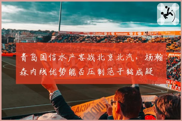 青岛国信水产客战北京北汽,杨瀚森内线优势能否压制范子铭成疑