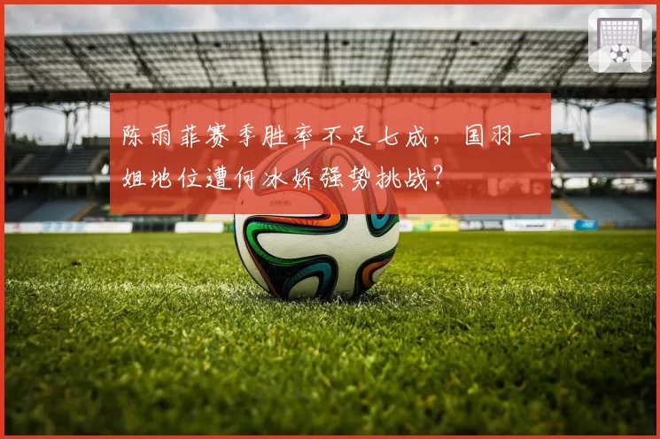 陈雨菲赛季胜率不足七成,国羽一姐地位遭何冰娇强势挑战?