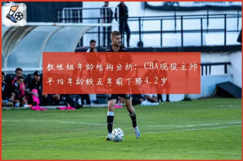 教练组年龄结构分析:CBA现役主帅平均年龄较五年前下降4.2岁