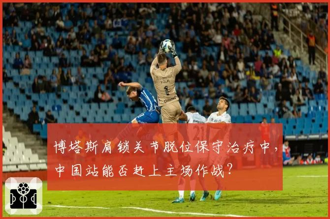 博塔斯肩锁关节脱位保守治疗中，中国站能否赶上主场作战？